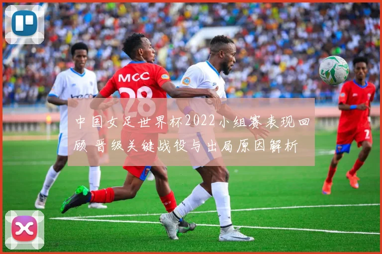 中国女足世界杯2022小组赛表现回顾 晋级关键战役与出局原因解析
