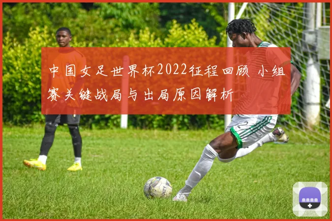 中国女足世界杯2022征程回顾 小组赛关键战局与出局原因解析